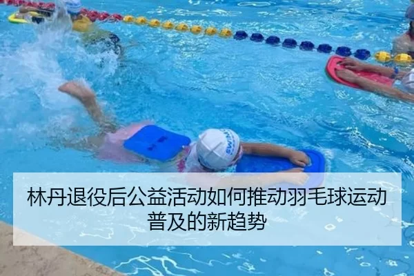 林丹退役后公益活动如何推动羽毛球运动普及的新趋势