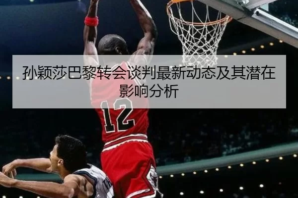 孙颖莎巴黎转会谈判最新动态及其潜在影响分析
