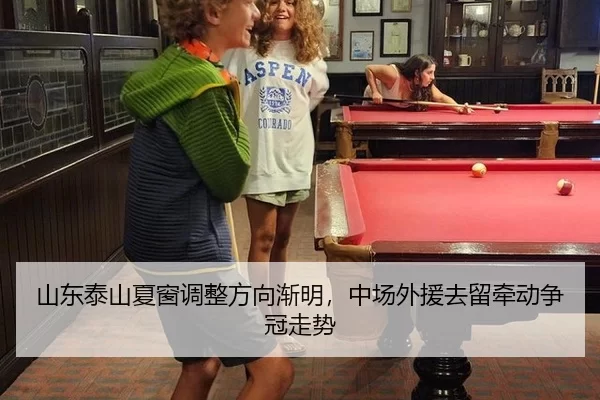 山东泰山夏窗调整方向渐明，中场外援去留牵动争冠走势